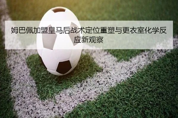 姆巴佩加盟皇马后战术定位重塑与更衣室化学反应新观察