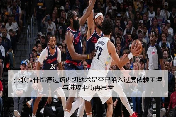 曼联拉什福德边路内切战术是否已陷入过度依赖困境与进攻平衡再思考